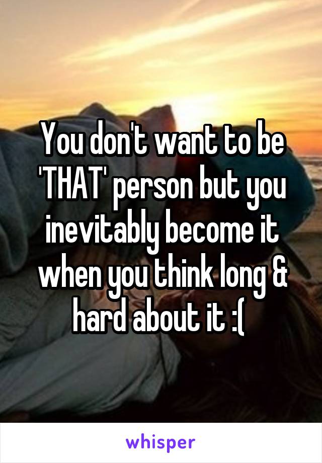 You don't want to be 'THAT' person but you inevitably become it when you think long & hard about it :( 
