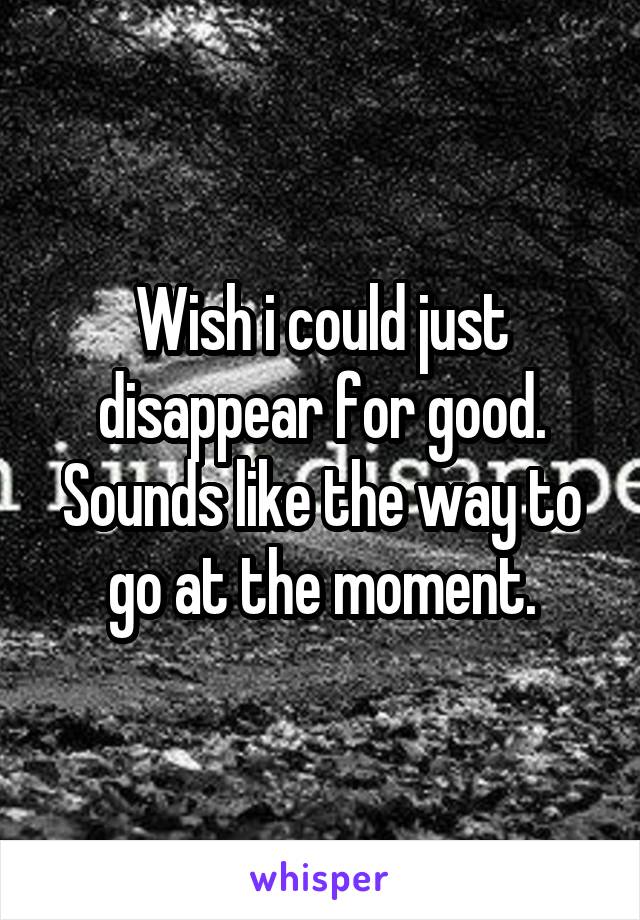 Wish i could just disappear for good.
Sounds like the way to go at the moment.