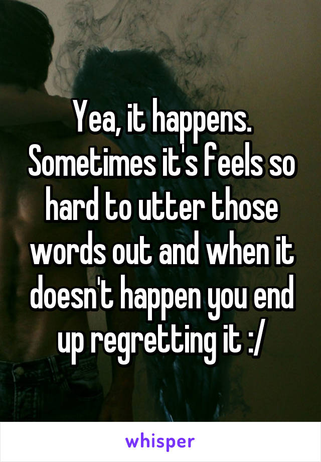 Yea, it happens. Sometimes it's feels so hard to utter those words out and when it doesn't happen you end up regretting it :/