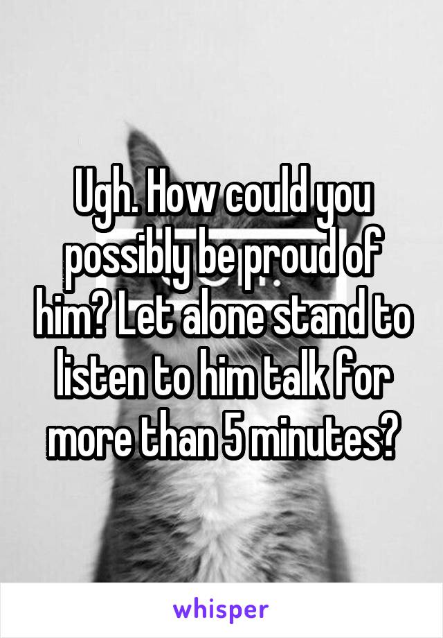 Ugh. How could you possibly be proud of him? Let alone stand to listen to him talk for more than 5 minutes?