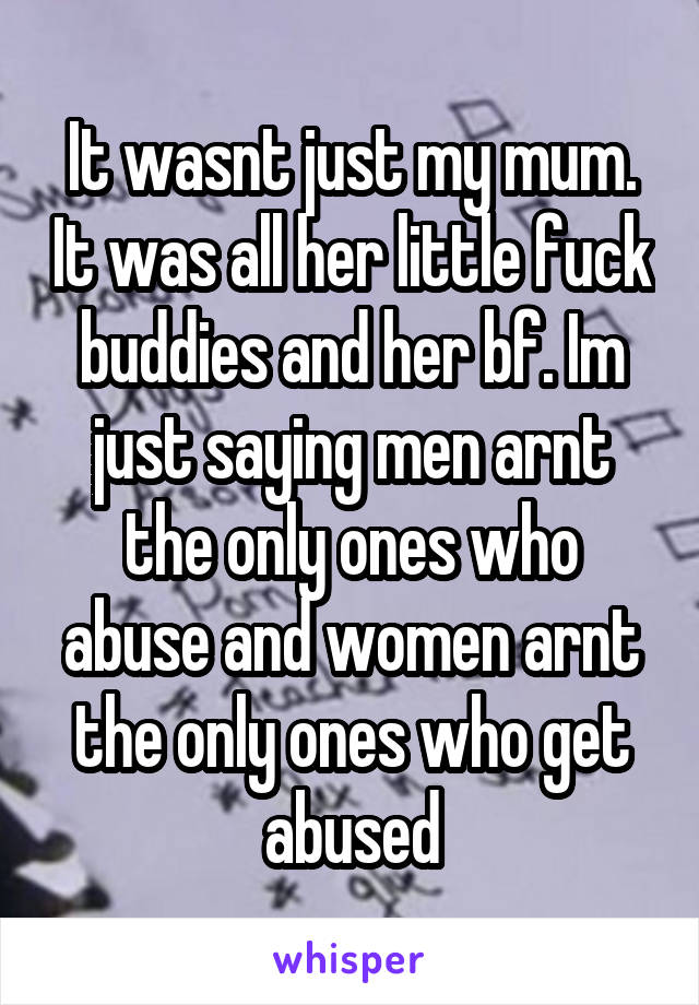 It wasnt just my mum. It was all her little fuck buddies and her bf. Im just saying men arnt the only ones who abuse and women arnt the only ones who get abused