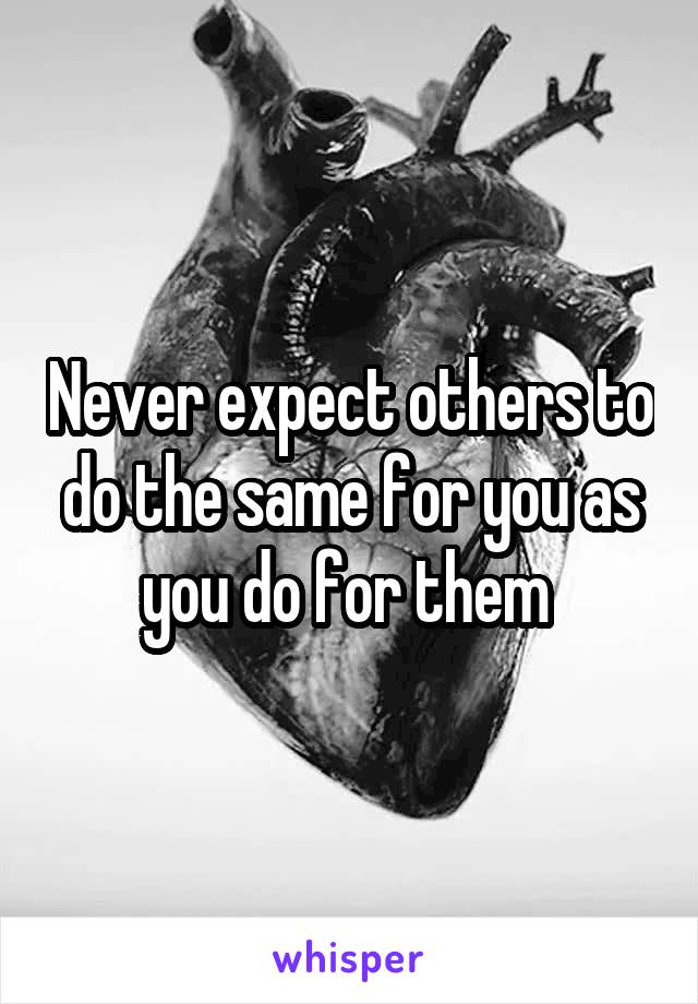 Never expect others to do the same for you as you do for them 