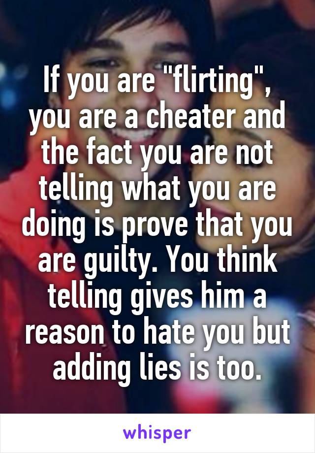 If you are "flirting", you are a cheater and the fact you are not telling what you are doing is prove that you are guilty. You think telling gives him a reason to hate you but adding lies is too.