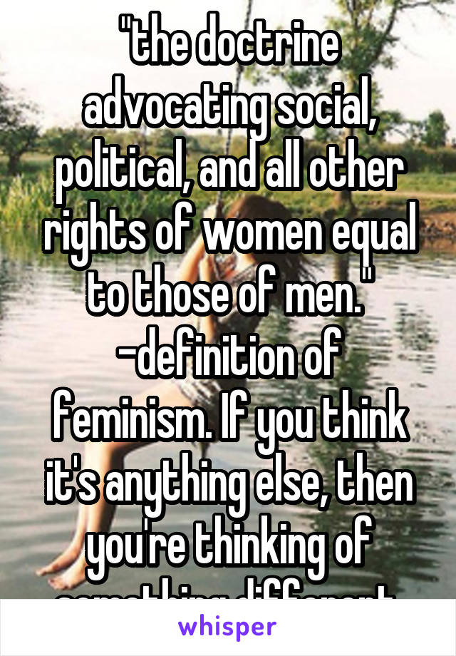 "the doctrine advocating social, political, and all other rights of women equal to those of men."
-definition of feminism. If you think it's anything else, then you're thinking of something different 