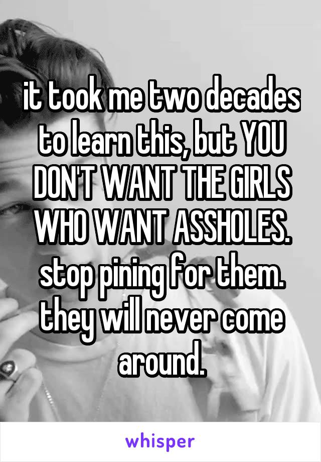 it took me two decades to learn this, but YOU DON'T WANT THE GIRLS WHO WANT ASSHOLES. stop pining for them. they will never come around.