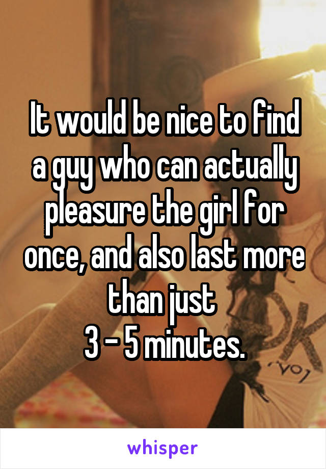 It would be nice to find a guy who can actually pleasure the girl for once, and also last more than just 
3 - 5 minutes.