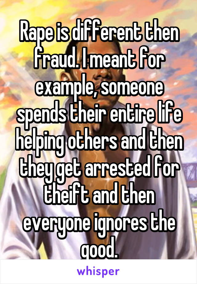 Rape is different then fraud. I meant for example, someone spends their entire life helping others and then they get arrested for theift and then everyone ignores the good.