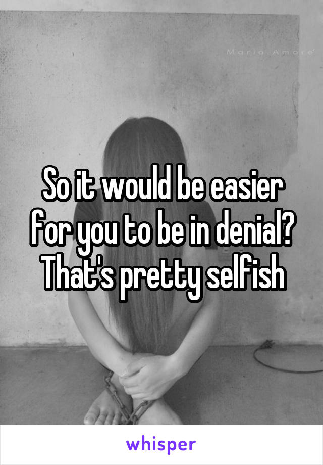 So it would be easier for you to be in denial? That's pretty selfish