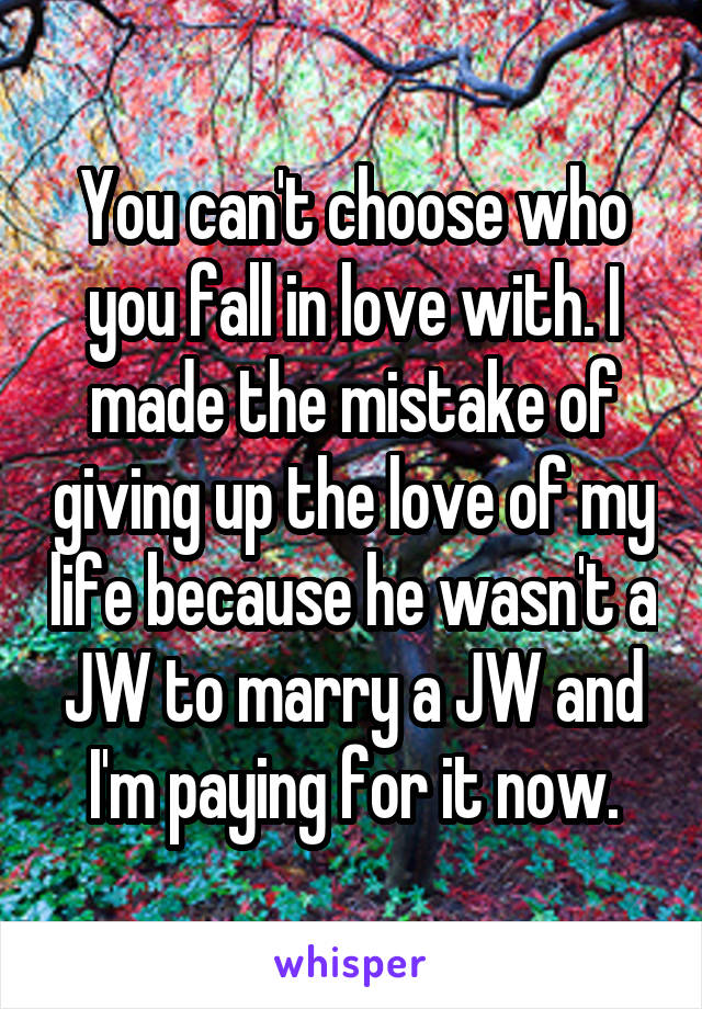 You can't choose who you fall in love with. I made the mistake of giving up the love of my life because he wasn't a JW to marry a JW and I'm paying for it now.