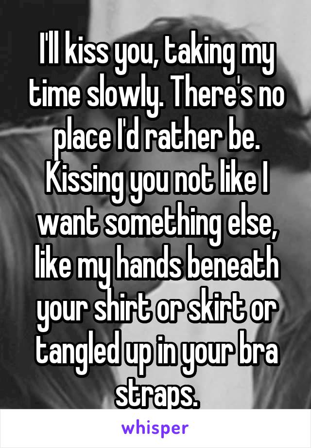 I'll kiss you, taking my time slowly. There's no place I'd rather be. Kissing you not like I want something else, like my hands beneath your shirt or skirt or tangled up in your bra straps.