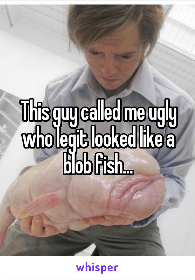 This guy called me ugly who legit looked like a blob fish...