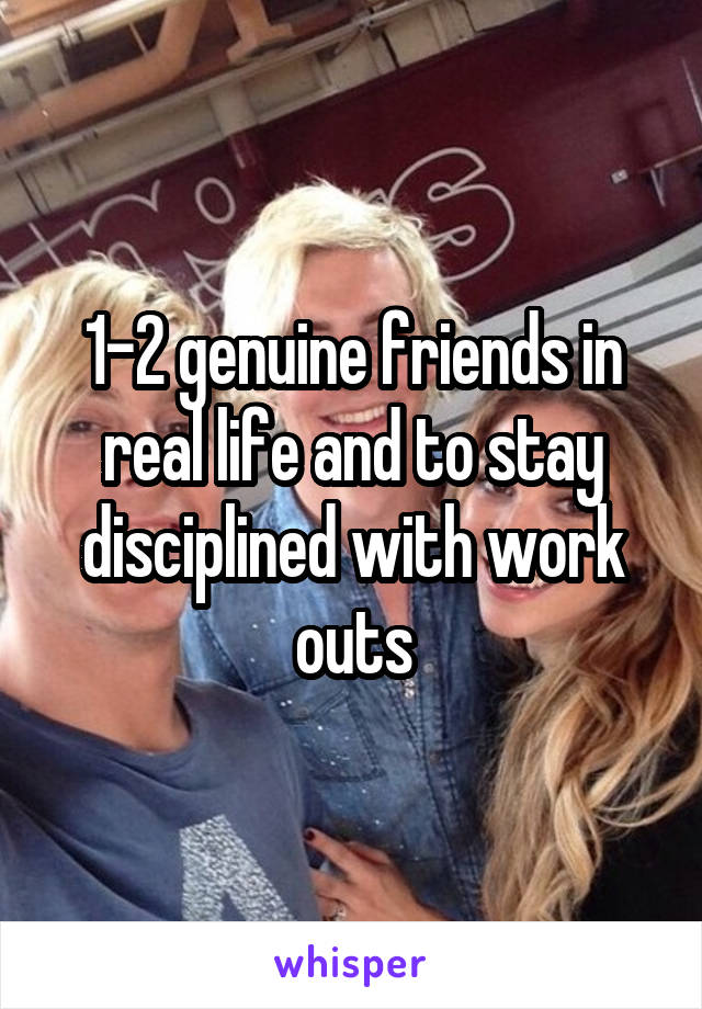 1-2 genuine friends in real life and to stay disciplined with work outs