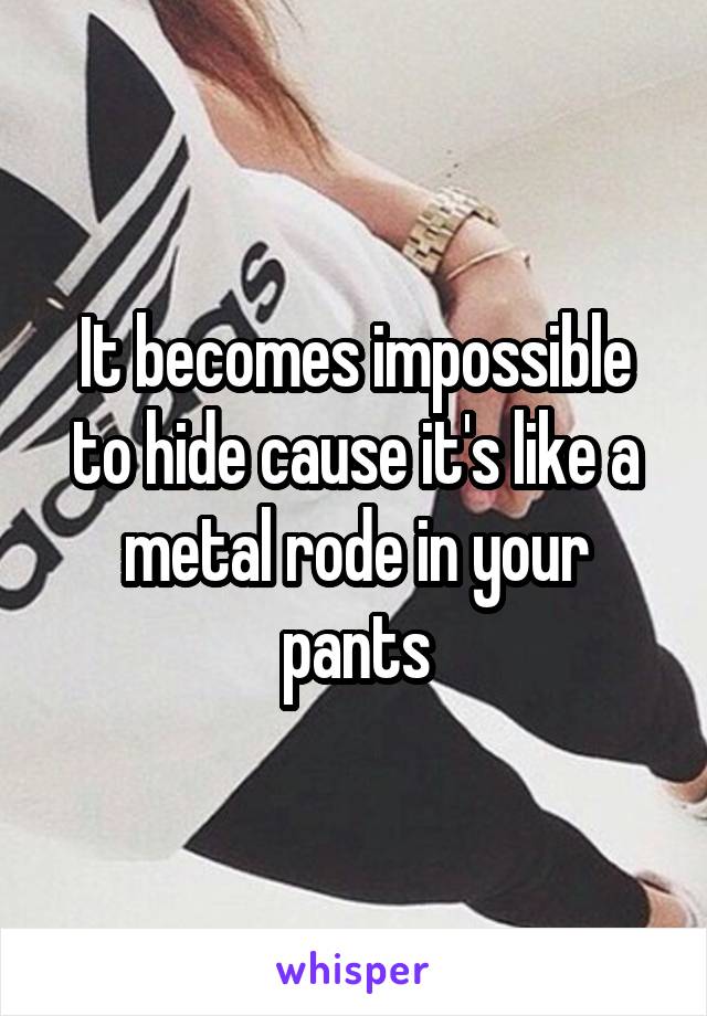 It becomes impossible to hide cause it's like a metal rode in your pants