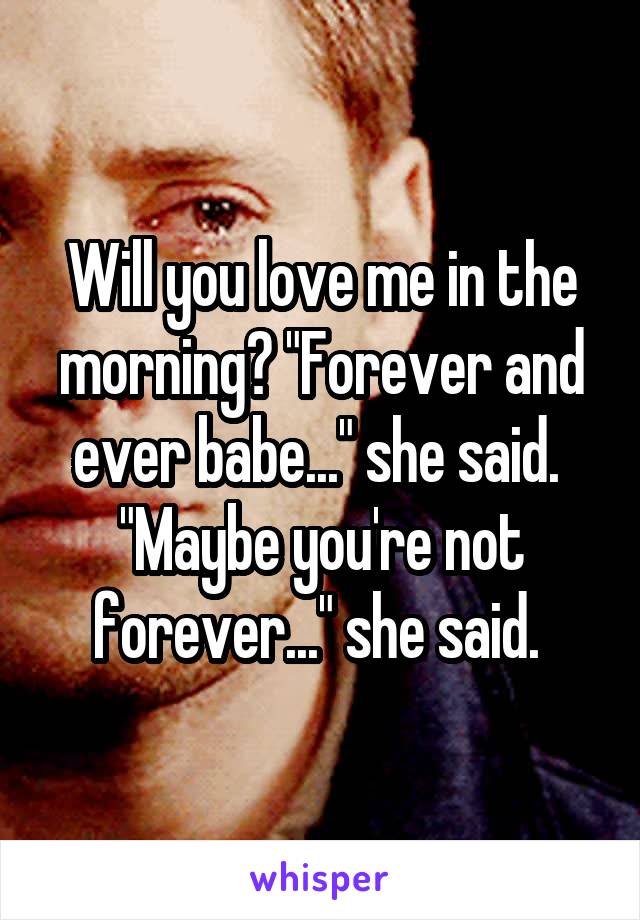 Will you love me in the morning? "Forever and ever babe..." she said. 
"Maybe you're not forever..." she said. 