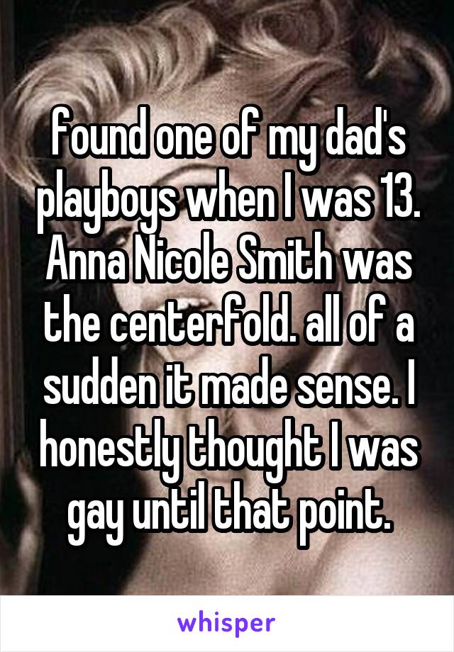 found one of my dad's playboys when I was 13. Anna Nicole Smith was the centerfold. all of a sudden it made sense. I honestly thought I was gay until that point.