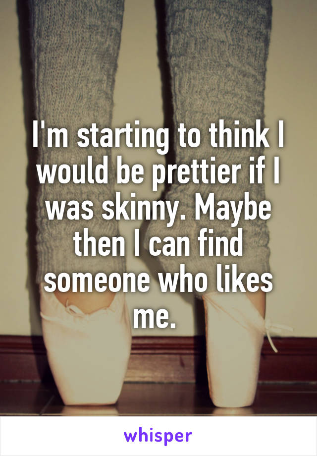 I'm starting to think I would be prettier if I was skinny. Maybe then I can find someone who likes me. 