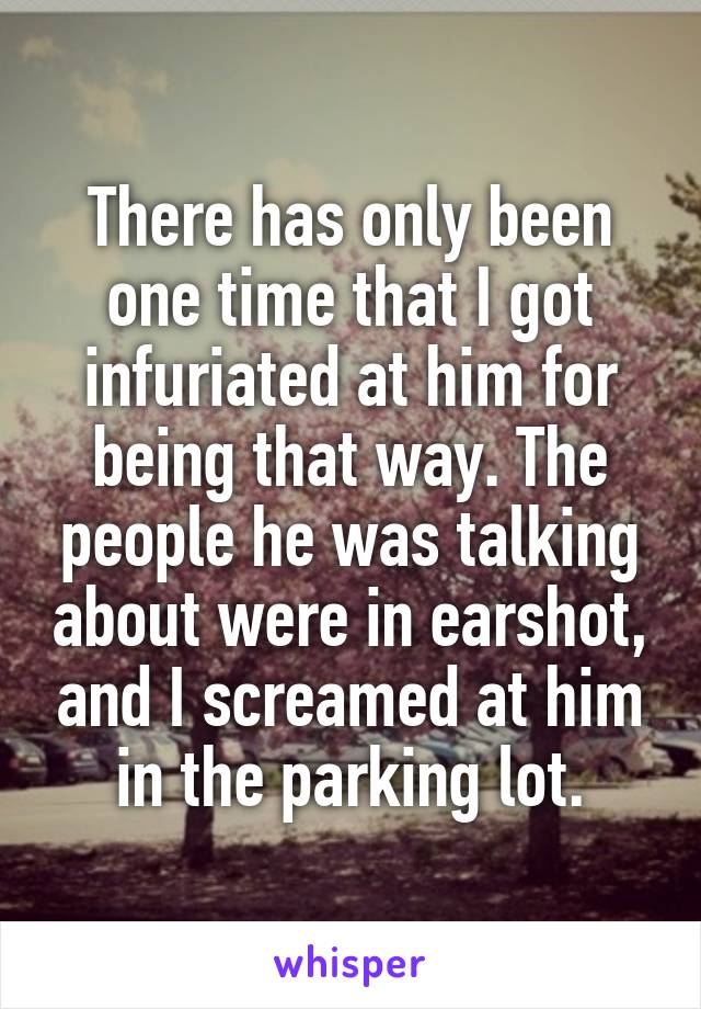 There has only been one time that I got infuriated at him for being that way. The people he was talking about were in earshot, and I screamed at him in the parking lot.