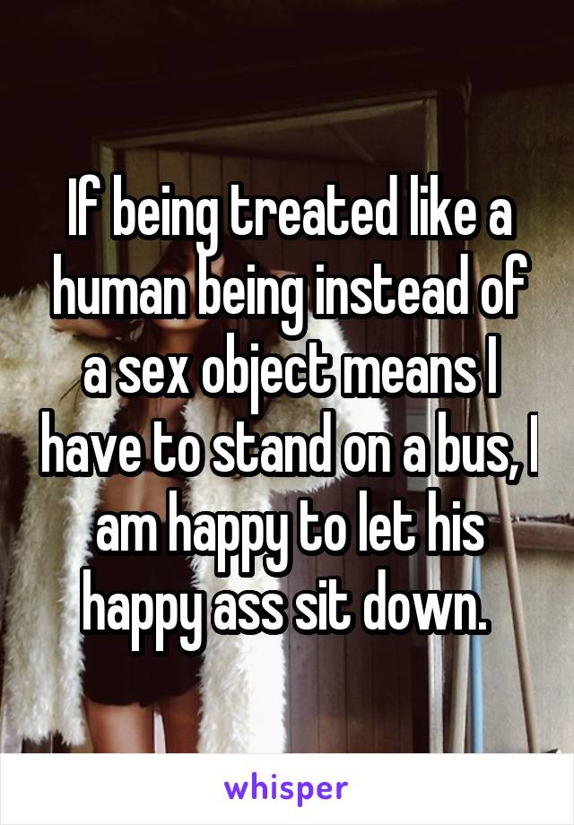 If being treated like a human being instead of a sex object means I have to stand on a bus, I am happy to let his happy ass sit down. 