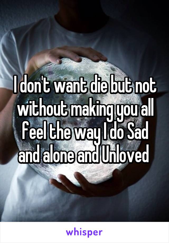 I don't want die but not without making you all feel the way I do Sad and alone and Unloved 