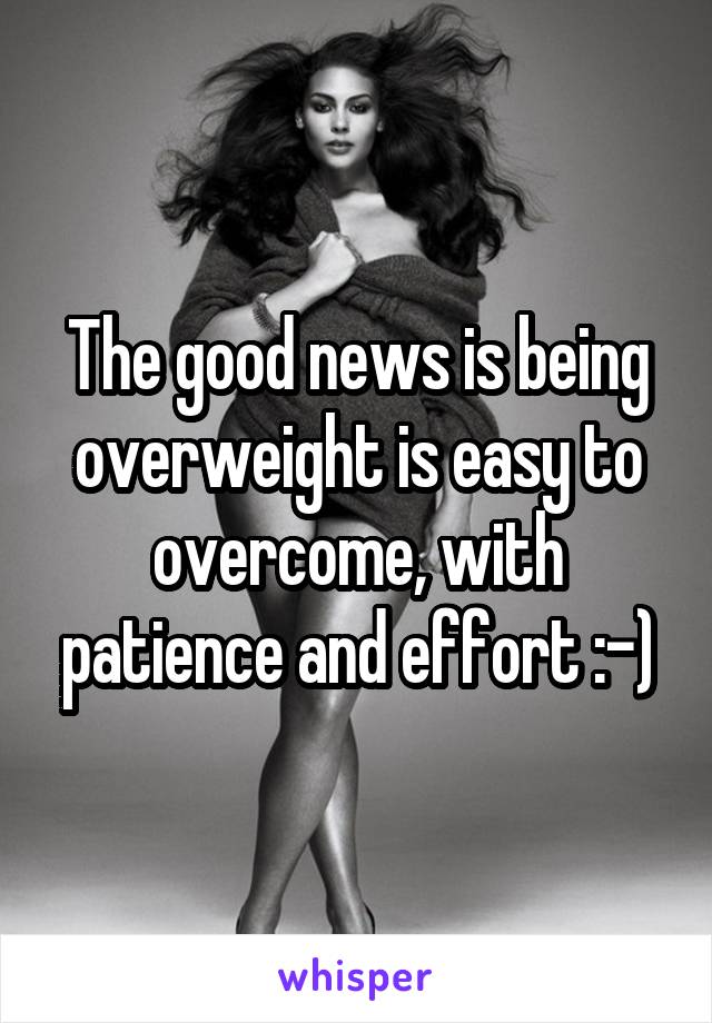 The good news is being overweight is easy to overcome, with patience and effort :-)