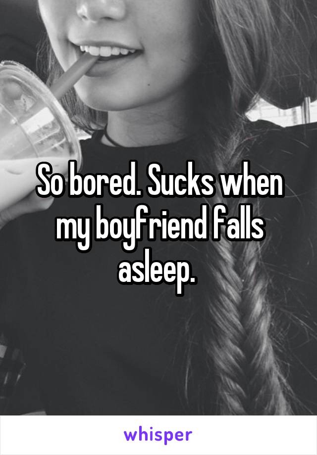 So bored. Sucks when my boyfriend falls asleep. 