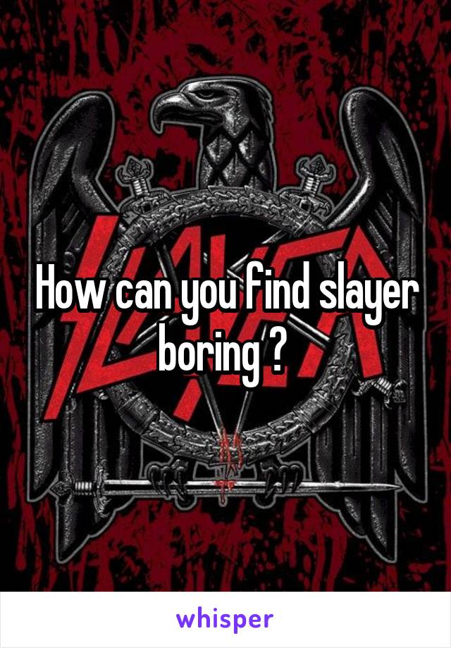 How can you find slayer boring ? 