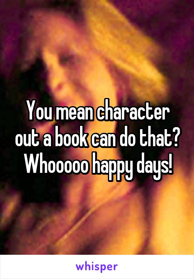 You mean character out a book can do that? Whooooo happy days!