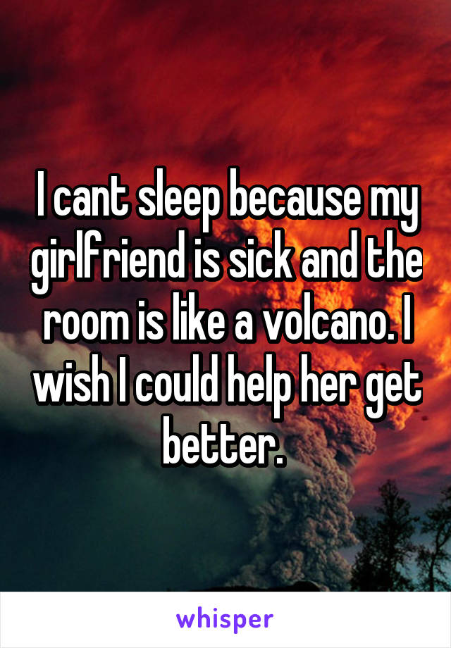 I cant sleep because my girlfriend is sick and the room is like a volcano. I wish I could help her get better. 