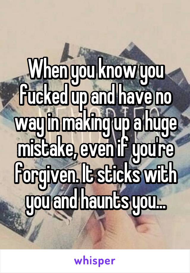 When you know you fucked up and have no way in making up a huge mistake, even if you're forgiven. It sticks with you and haunts you...