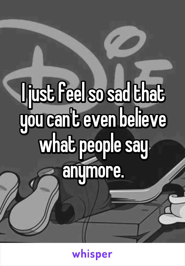 I just feel so sad that you can't even believe what people say anymore.