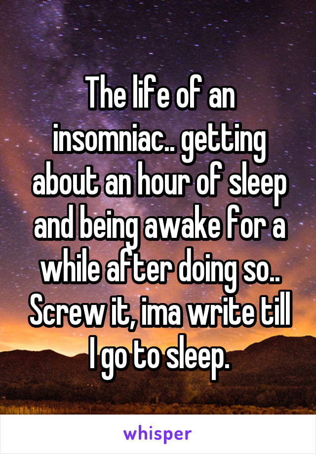 The life of an insomniac.. getting about an hour of sleep and being awake for a while after doing so..
Screw it, ima write till I go to sleep.