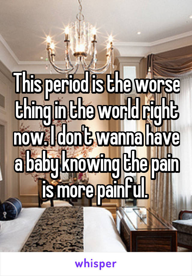 This period is the worse thing in the world right now. I don't wanna have a baby knowing the pain is more painful. 