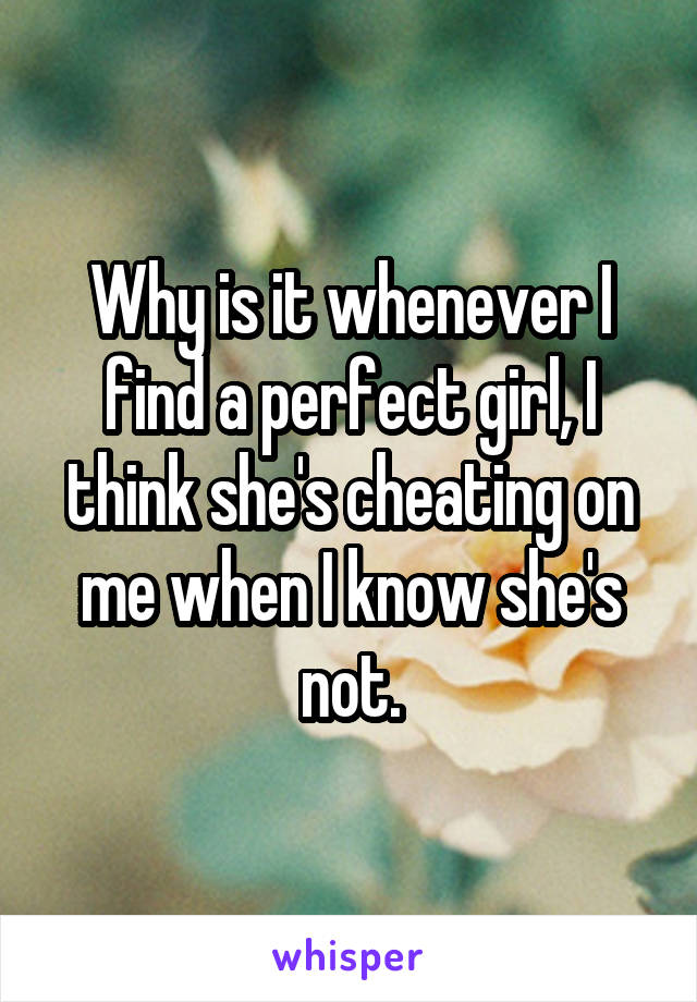 Why is it whenever I find a perfect girl, I think she's cheating on me when I know she's not.