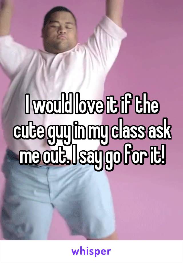 I would love it if the cute guy in my class ask me out. I say go for it!