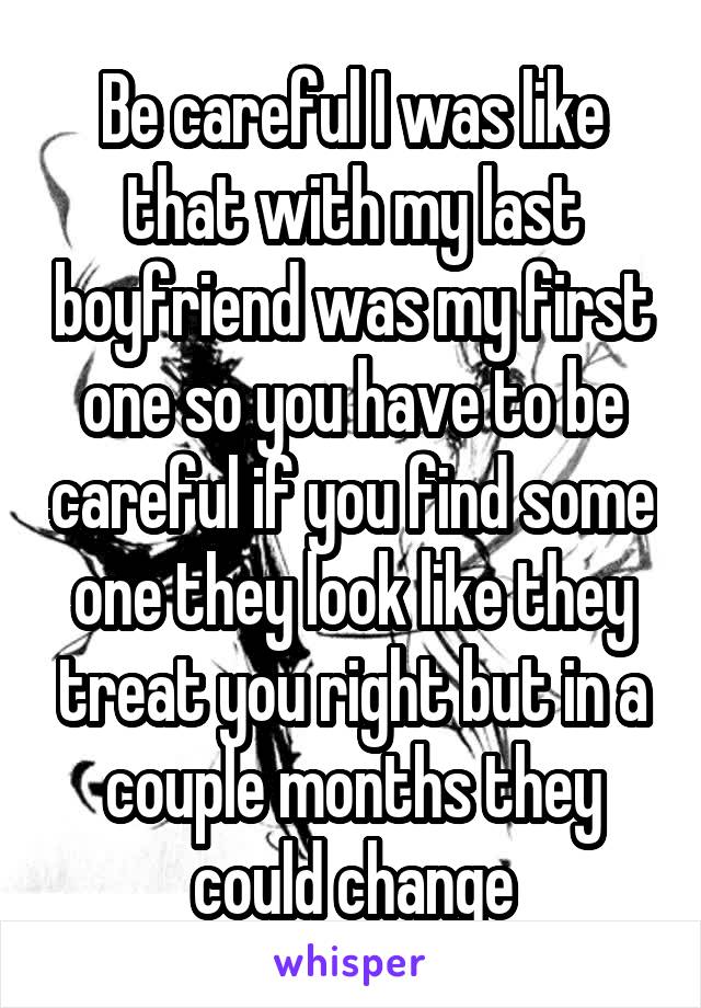 Be careful I was like that with my last boyfriend was my first one so you have to be careful if you find some one they look like they treat you right but in a couple months they could change