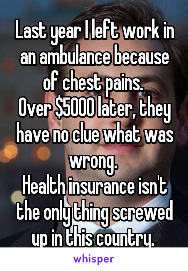 Last year I left work in an ambulance because of chest pains. 
Over $5000 later, they have no clue what was wrong. 
Health insurance isn't the only thing screwed up in this country. 