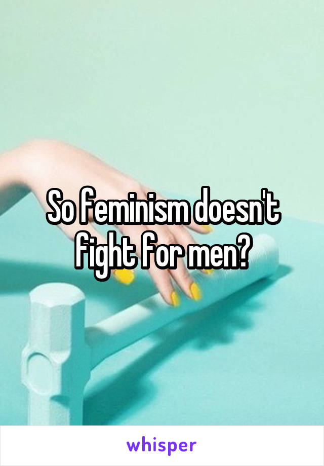 So feminism doesn't fight for men?