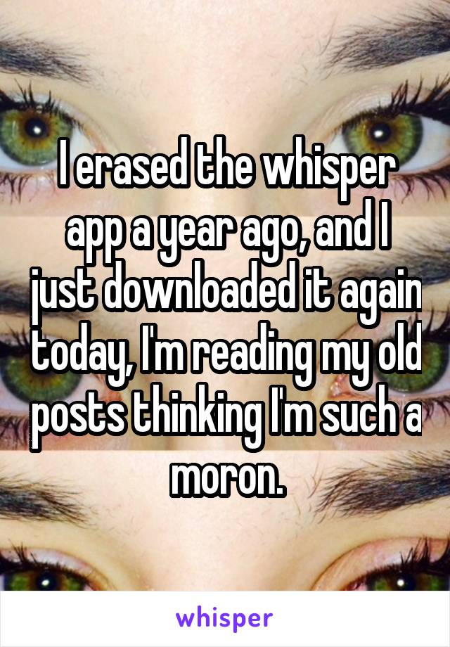 I erased the whisper app a year ago, and I just downloaded it again today, I'm reading my old posts thinking I'm such a moron.