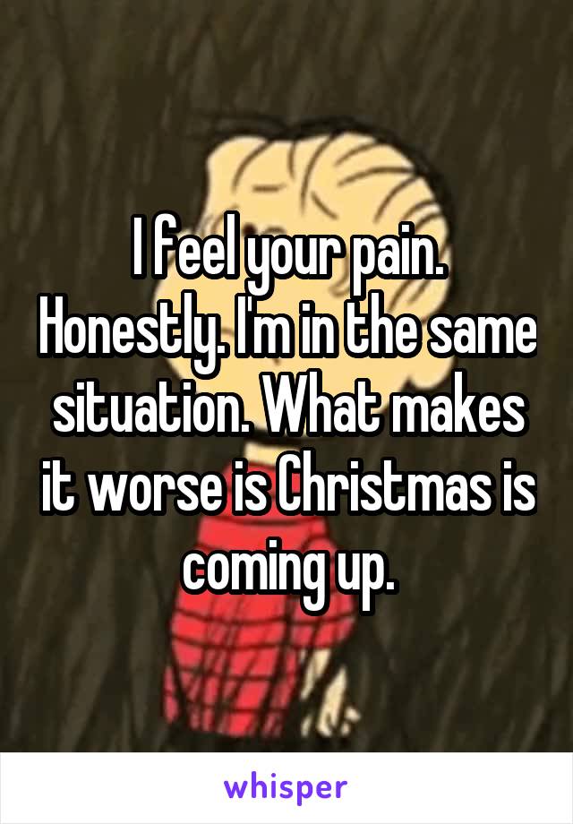 I feel your pain. Honestly. I'm in the same situation. What makes it worse is Christmas is coming up.