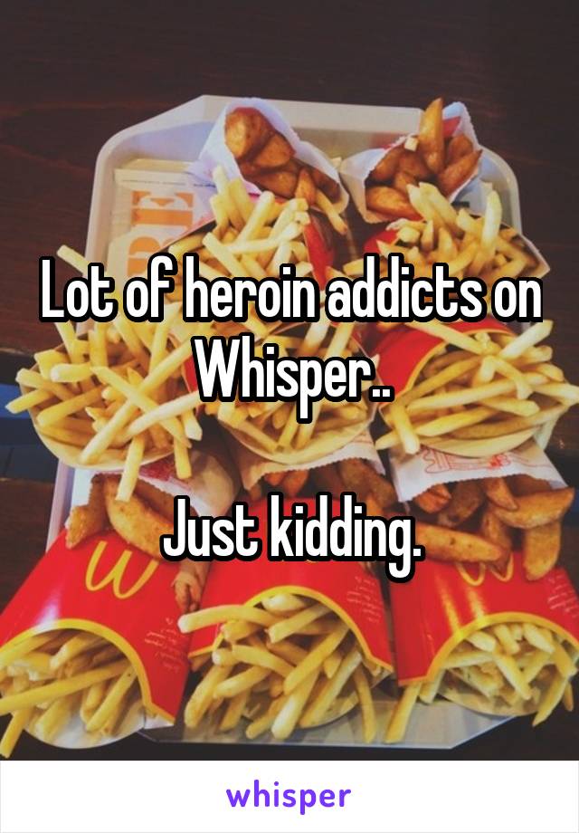 Lot of heroin addicts on Whisper..

Just kidding.