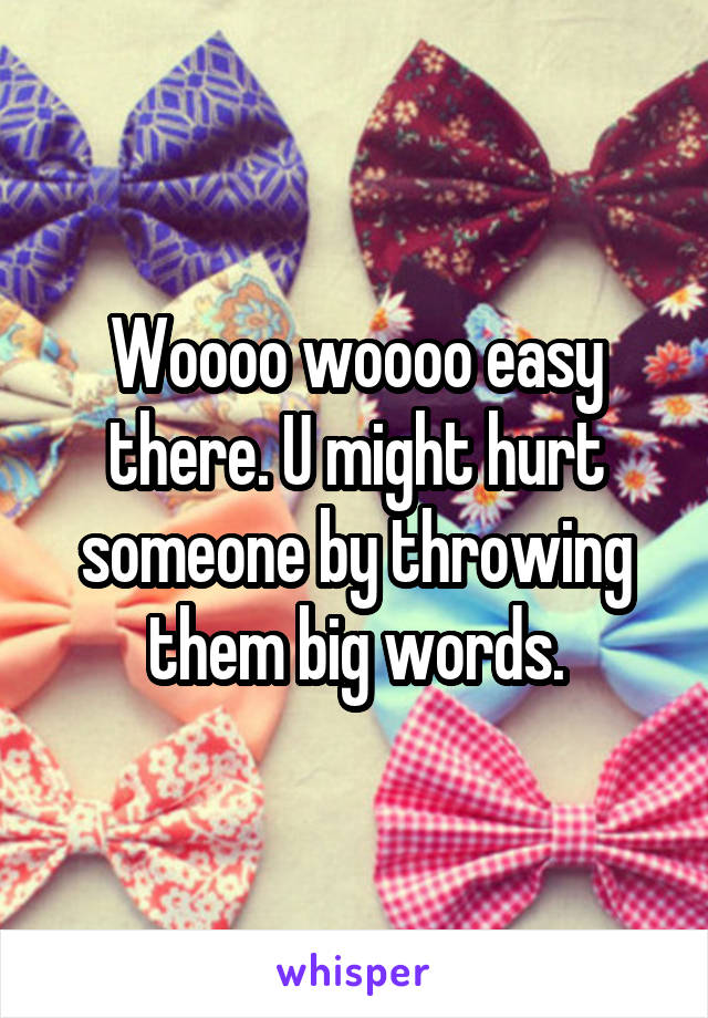 Woooo woooo easy there. U might hurt someone by throwing them big words.