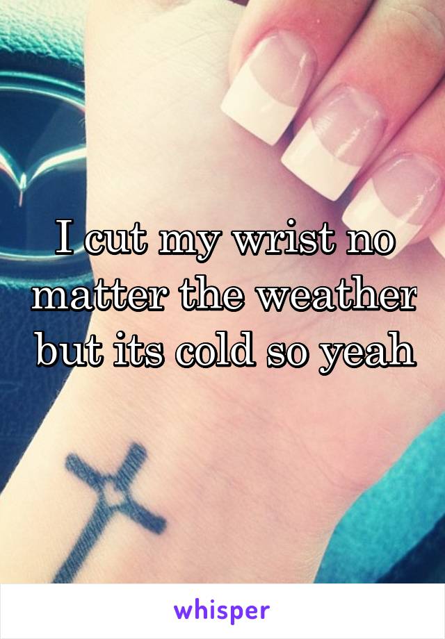 I cut my wrist no matter the weather but its cold so yeah 