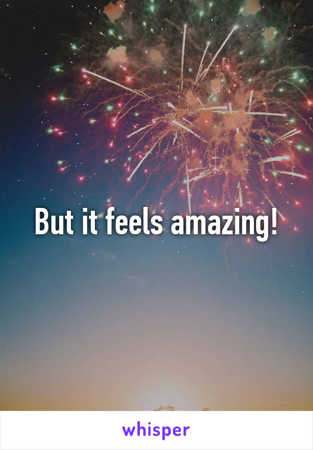 But it feels amazing!