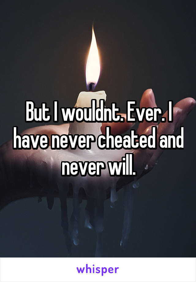 But I wouldnt. Ever. I have never cheated and never will.