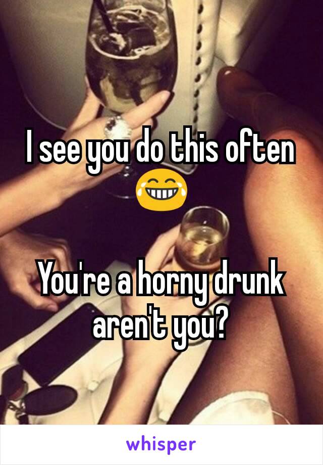 I see you do this often 😂

You're a horny drunk aren't you?
