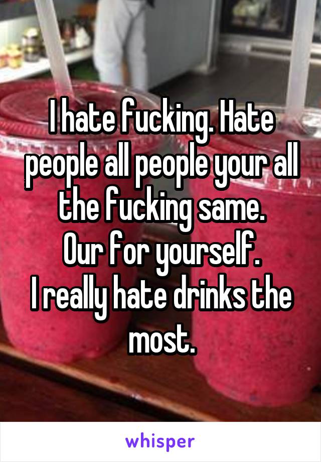 I hate fucking. Hate people all people your all the fucking same.
Our for yourself.
I really hate drinks the most.