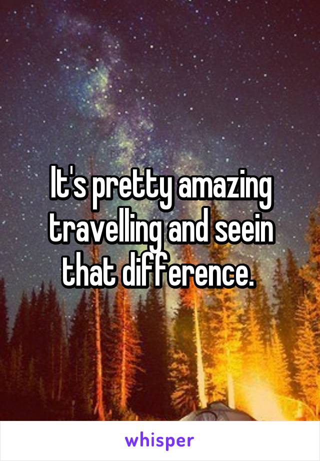 It's pretty amazing travelling and seein that difference. 