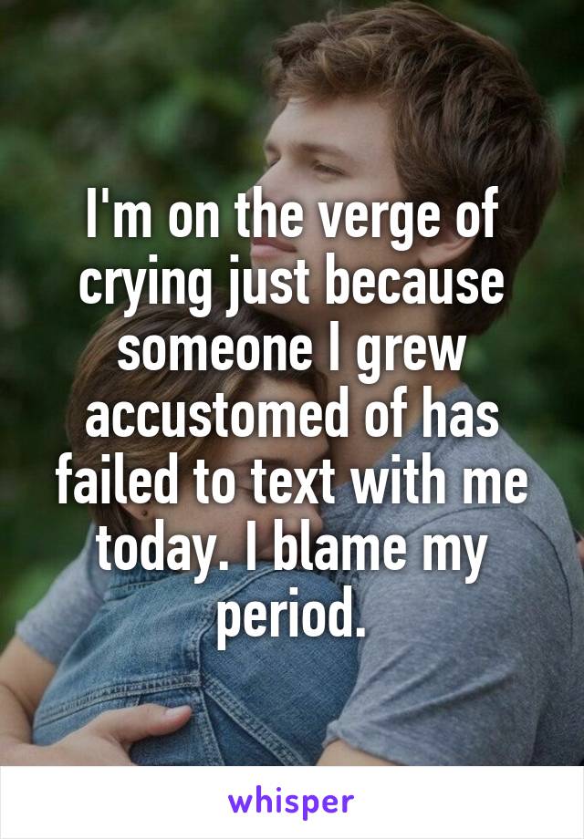 I'm on the verge of crying just because someone I grew accustomed of has failed to text with me today. I blame my period.