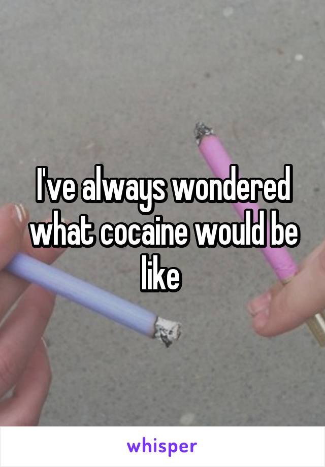 I've always wondered what cocaine would be like 