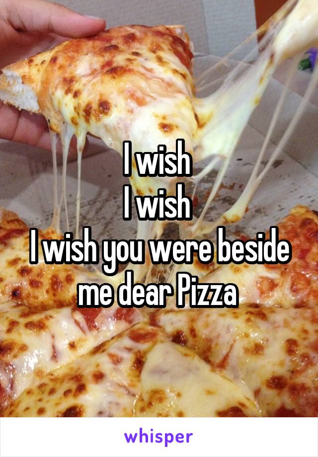I wish 
I wish 
I wish you were beside me dear Pizza 